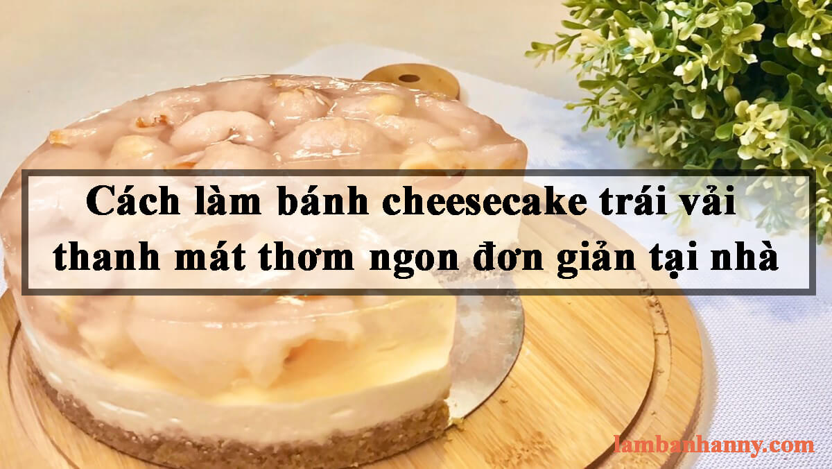 Cách làm bánh cheesecake trái vải thanh mát thơm ngon đơn giản tại nhà